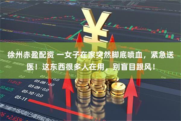 徐州赤盈配资 一女子在家突然脚底喷血，紧急送医！这东西很多人在用，别盲目跟风！