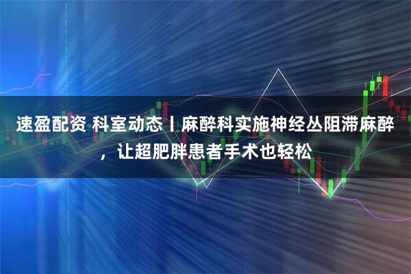 速盈配资 科室动态丨麻醉科实施神经丛阻滞麻醉，让超肥胖患者手术也轻松