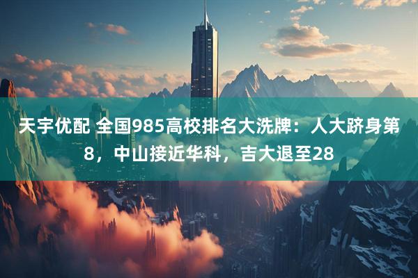 天宇优配 全国985高校排名大洗牌:人大跻身第8,中山接近华科,吉大退至28