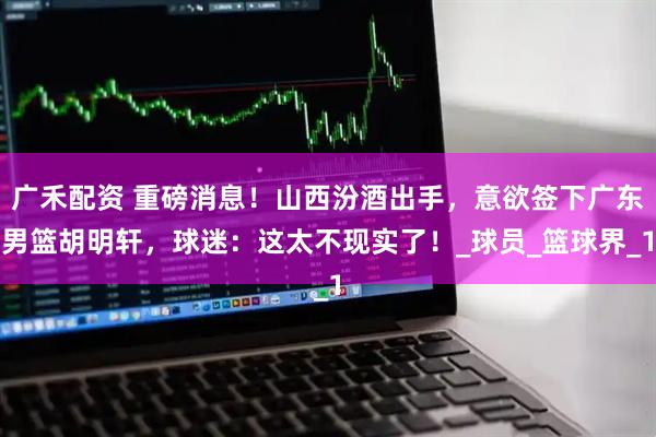 广禾配资 重磅消息!山西汾酒出手,意欲签下广东男篮胡明轩,球迷:这太不现实了!_球员_篮球界_1