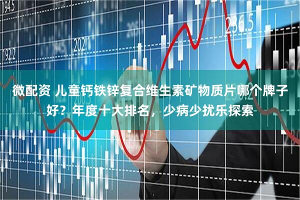 微配资 儿童钙铁锌复合维生素矿物质片哪个牌子好？年度十大排名，少病少扰乐探索