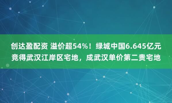 创达盈配资 溢价超54%！绿城中国6.645亿元竞得武汉江岸区宅地，成武汉单价第二贵宅地
