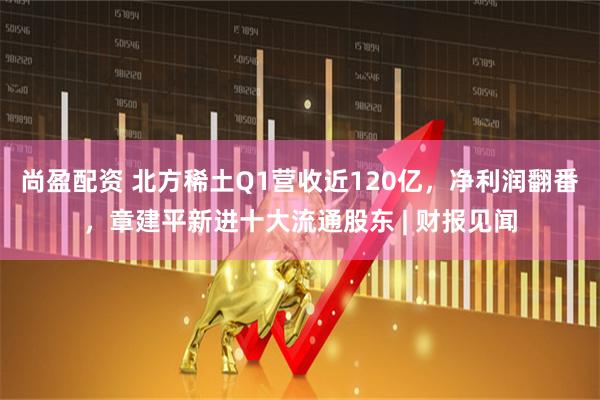 尚盈配资 北方稀土Q1营收近120亿，净利润翻番，章建平新进十大流通股东 | 财报见闻