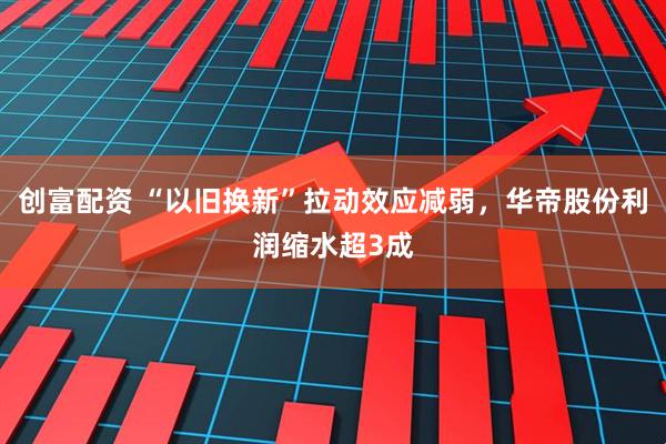 创富配资 “以旧换新”拉动效应减弱，华帝股份利润缩水超3成